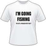 I'm Going Fishing You Got a Problem with That T-Shirt